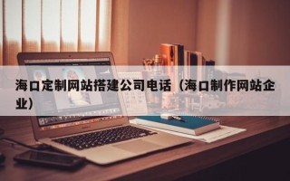 神农架海口定制网站搭建公司电话（海口制作网站企业）