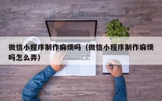 神农架微信小程序制作麻烦吗（微信小程序制作麻烦吗怎么弄）