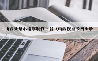 神农架山西头条小程序制作平台（山西视点今日头条）
